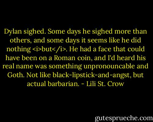 Dylan sighed. Some days he sighed more than others, and some days it seems like he did nothing <i>but</i>. He had a face that could have been on a Roman coin, and I'd heard his real name was something unpronouncable and Goth. Not like black-lipstick-and-angst, but actual barbarian. - Lili St. Crow