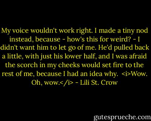 My voice wouldn't work right. I made a tiny nod instead, because - how's this for weird? - I didn't want him to let go of me. He'd pulled back a little, with just his lower half, and I was afraid the scorch in my cheeks would set fire to the rest of me, because I had an idea why.<br /> <i>Wow. Oh, wow.</i> - Lili St. Crow