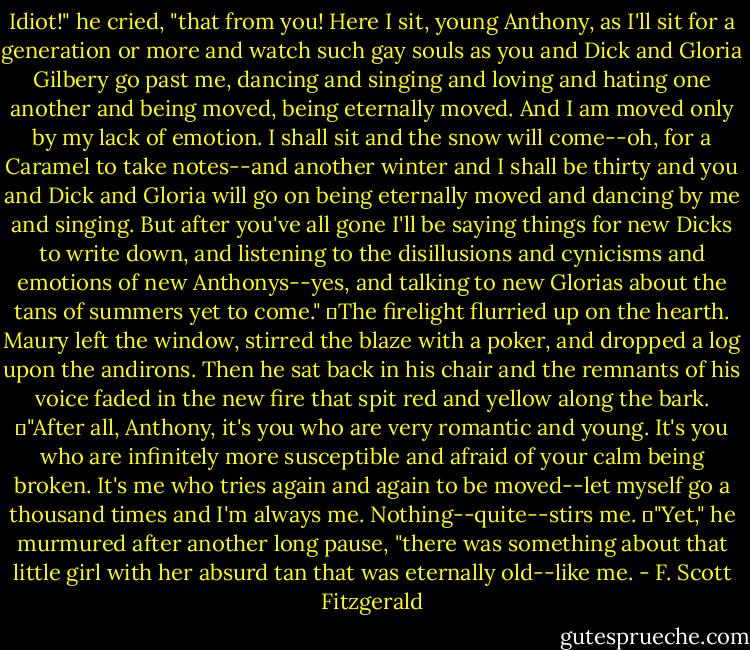Idiot!" he cried, "that from you! Here I sit, young Anthony, as I'll sit for a generation or more and watch such gay souls as you and Dick and Gloria Gilbery go past me, dancing and singing and loving and hating one another and being moved, being eternally moved. And I am moved only by my lack of emotion. I shall sit and the snow will come--oh, for a Caramel to take notes--and another winter and I shall be thirty and you and Dick and Gloria will go on being eternally moved and dancing by me and singing. But after you've all gone I'll be saying things for new Dicks to write down, and listening to the disillusions and cynicisms and emotions of new Anthonys--yes, and talking to new Glorias about the tans of summers yet to come."<br />	The firelight flurried up on the hearth. Maury left the window, stirred the blaze with a poker, and dropped a log upon the andirons. Then he sat back in his chair and the remnants of his voice faded in the new fire that spit red and yellow along the bark.<br />	"After all, Anthony, it's you who are very romantic and young. It's you who are infinitely more susceptible and afraid of your calm being broken. It's me who tries again and again to be moved--let myself go a thousand times and I'm always me. Nothing--quite--stirs me.<br />	"Yet," he murmured after another long pause, "there was something about that little girl with her absurd tan that was eternally old--like me. - F. Scott Fitzgerald