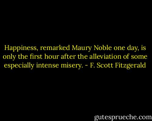 Happiness, remarked Maury Noble one day, is only the first hour after the alleviation of some especially intense misery. - F. Scott Fitzgerald