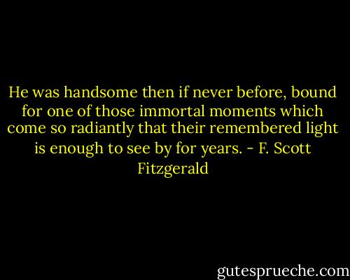 He was handsome then if never before, bound for one of those immortal moments which come so radiantly that their remembered light is enough to see by for years. - F. Scott Fitzgerald