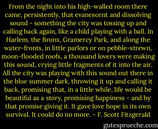 From the night into his high-walled room there came, persistently, that evanescent and dissolving sound - something the city was tossing up and calling back again, like a child playing with a ball. In Harlem, the Bronx, Gramercy Park, and along the water-fronts, in little parlors or on pebble-strewn, moon-flooded roofs, a thousand lovers were making this sound, crying little fragments of it into the air. All the city was playing with this sound out there in the blue summer dark, throwing it up and calling it back, promising that, in a little while, life would be beautiful as a story, promising happiness - and by that promise giving it. It gave love hope in its own survival. It could do no more. - F. Scott Fitzgerald