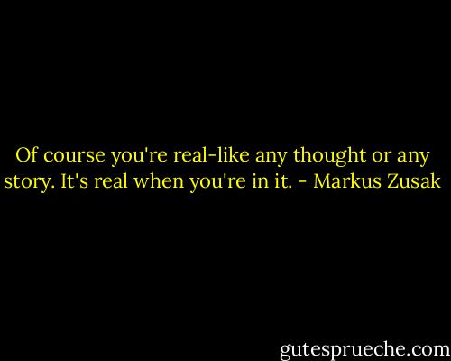 Of course you're real-like any thought or any story. It's real when you're in it. - Markus Zusak