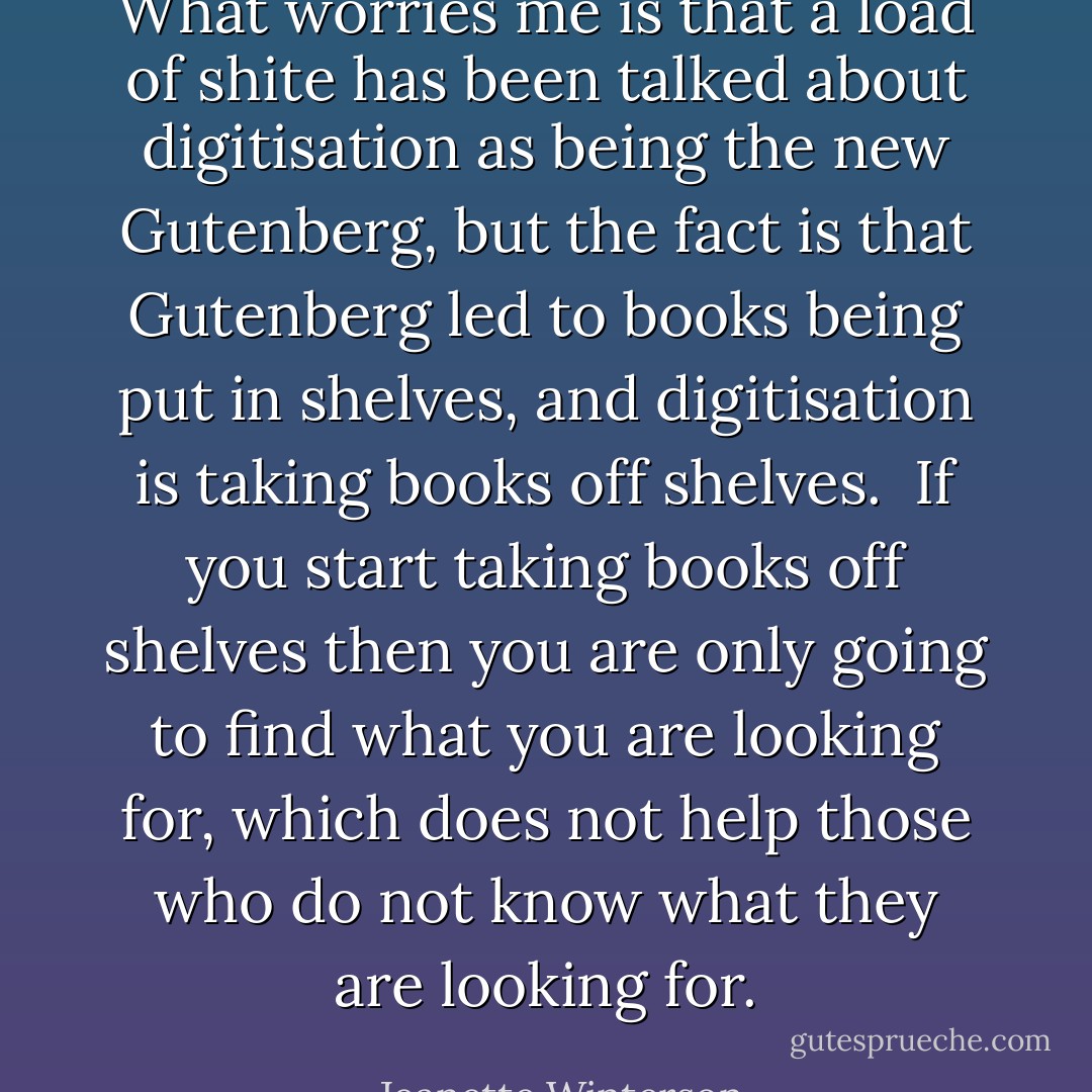 What worries me is that a load of shite has been talked about digitisation as being the new Gutenberg, but the fact is that Gutenberg led to books being put in shelves, and digitisation is taking books off shelves.<br /><br />If you start taking books off shelves then you are only going to find what you are looking for, which does not help those who do not know what they are looking for. - Jeanette Winterson