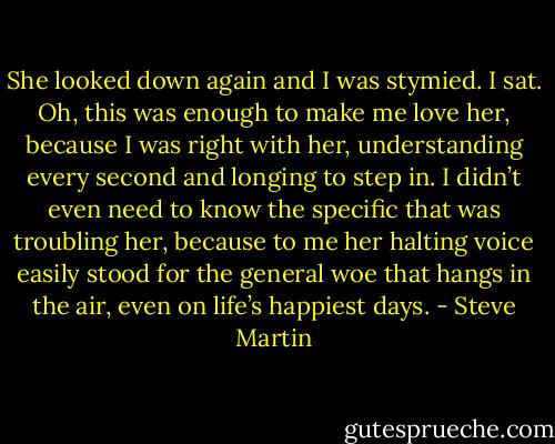 She looked down again and I was stymied. I sat. Oh, this was enough to make me love her, because I was right with her, understanding every second and longing to step in. I didn’t even need to know the specific that was troubling her, because to me her halting voice easily stood for the general woe that hangs in the air, even on life’s happiest days. - Steve Martin