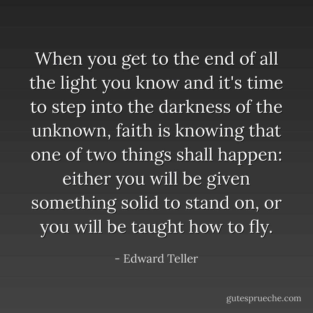 When you get to the end of all the light you know and it's time to step into the darkness of the unknown, faith is knowing that one of two things shall happen: either you will be given something solid to stand on, or you will be taught how to fly. - Edward Teller