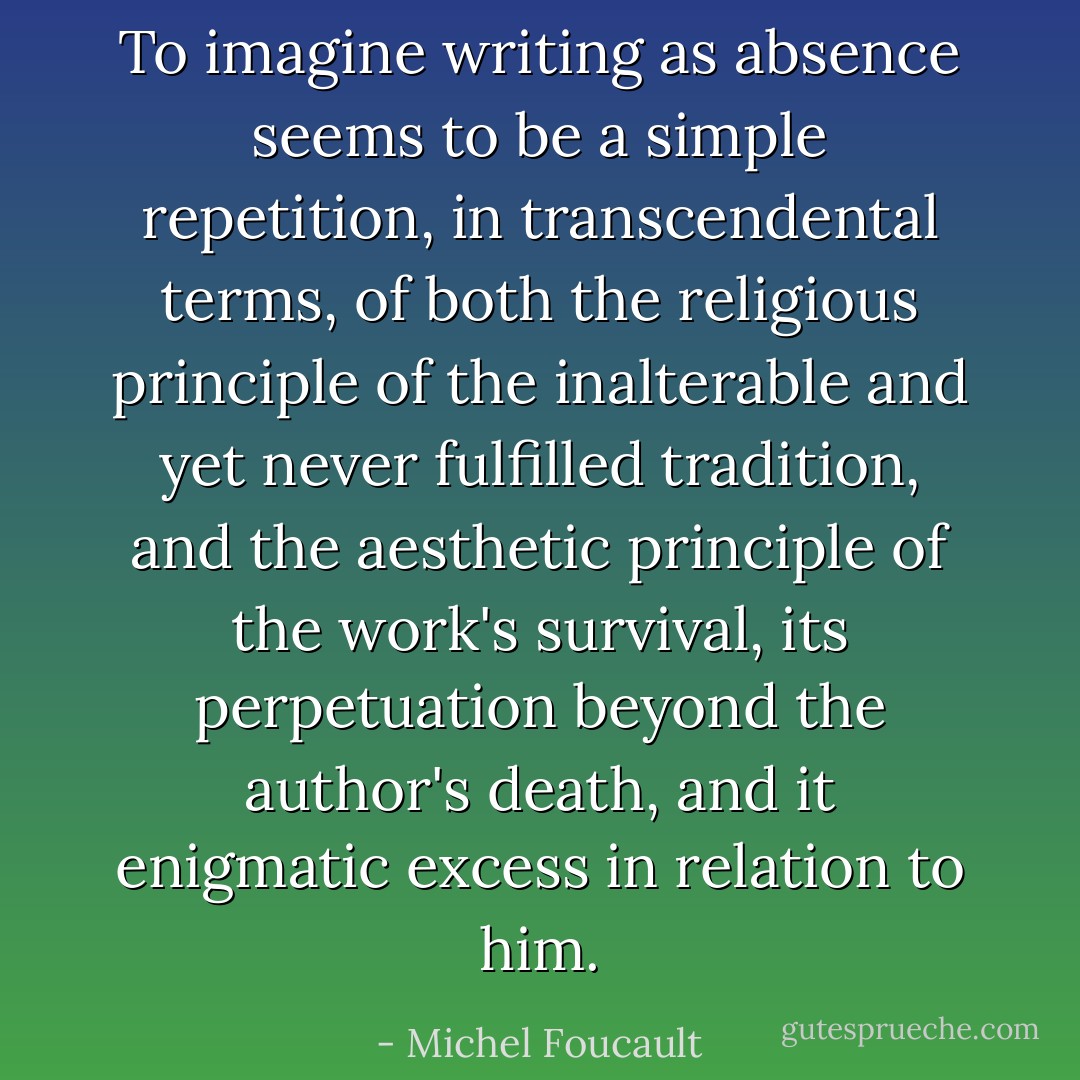 To imagine writing as absence seems to be a simple repetition, in transcendental terms, of both the religious principle of the inalterable and yet never fulfilled tradition, and the aesthetic principle of the work's survival, its perpetuation beyond the author's death, and it enigmatic <i>excess</i> in relation to him. - Michel Foucault