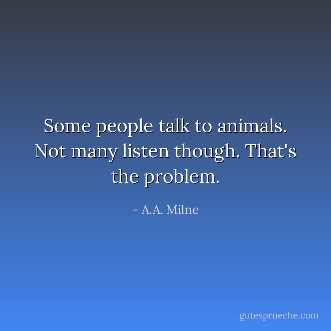 Some people talk to animals. Not many listen though. That's the problem. - A.A. Milne