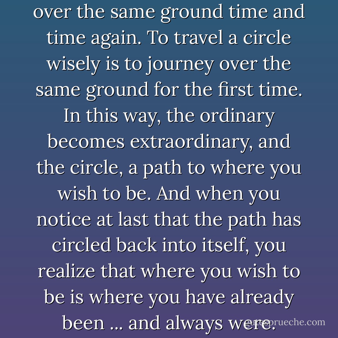 To travel a circle is to journey over the same ground time and time again. To travel a circle wisely is to journey over the same ground for the first time. In this way, the ordinary becomes extraordinary, and the circle, a path to where you wish to be. And when you notice at last that the path has circled back into itself, you realize that where you wish to be is where you have already been ... and always were. - Neale Donald Walsch