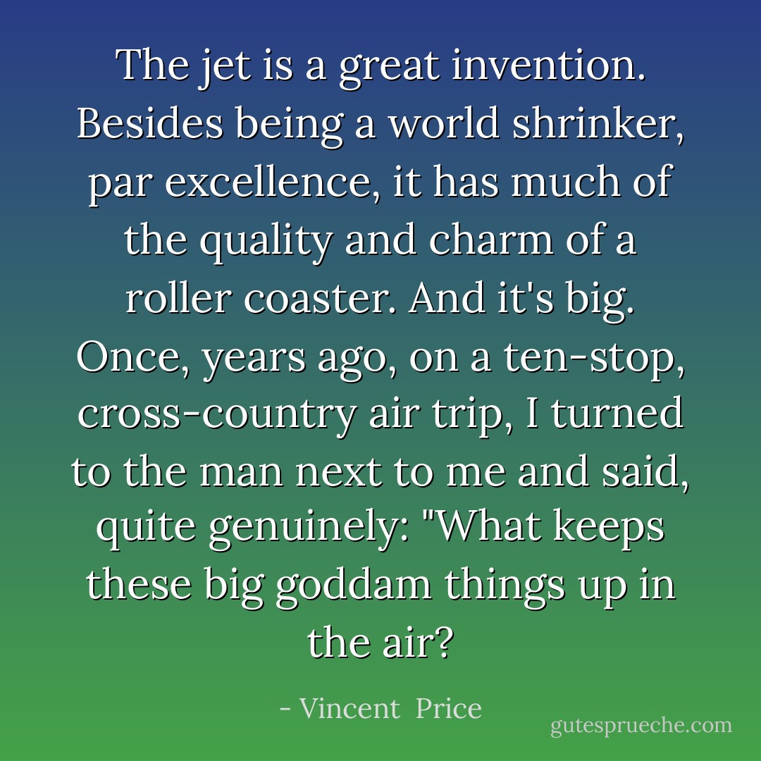 The jet is a great invention. Besides being a world shrinker, par excellence, it has much of the quality and charm of a roller coaster. And it's big. Once, years ago, on a ten-stop, cross-country air trip, I turned to the man next to me and said, quite genuinely: "What keeps these big goddam things up in the air? - Vincent  Price