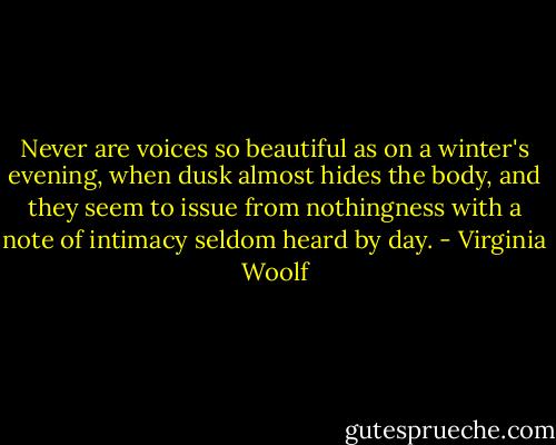Never are voices so beautiful as on a winter's evening, when dusk almost hides the body, and they seem to issue from nothingness with a note of intimacy seldom heard by day. - Virginia Woolf