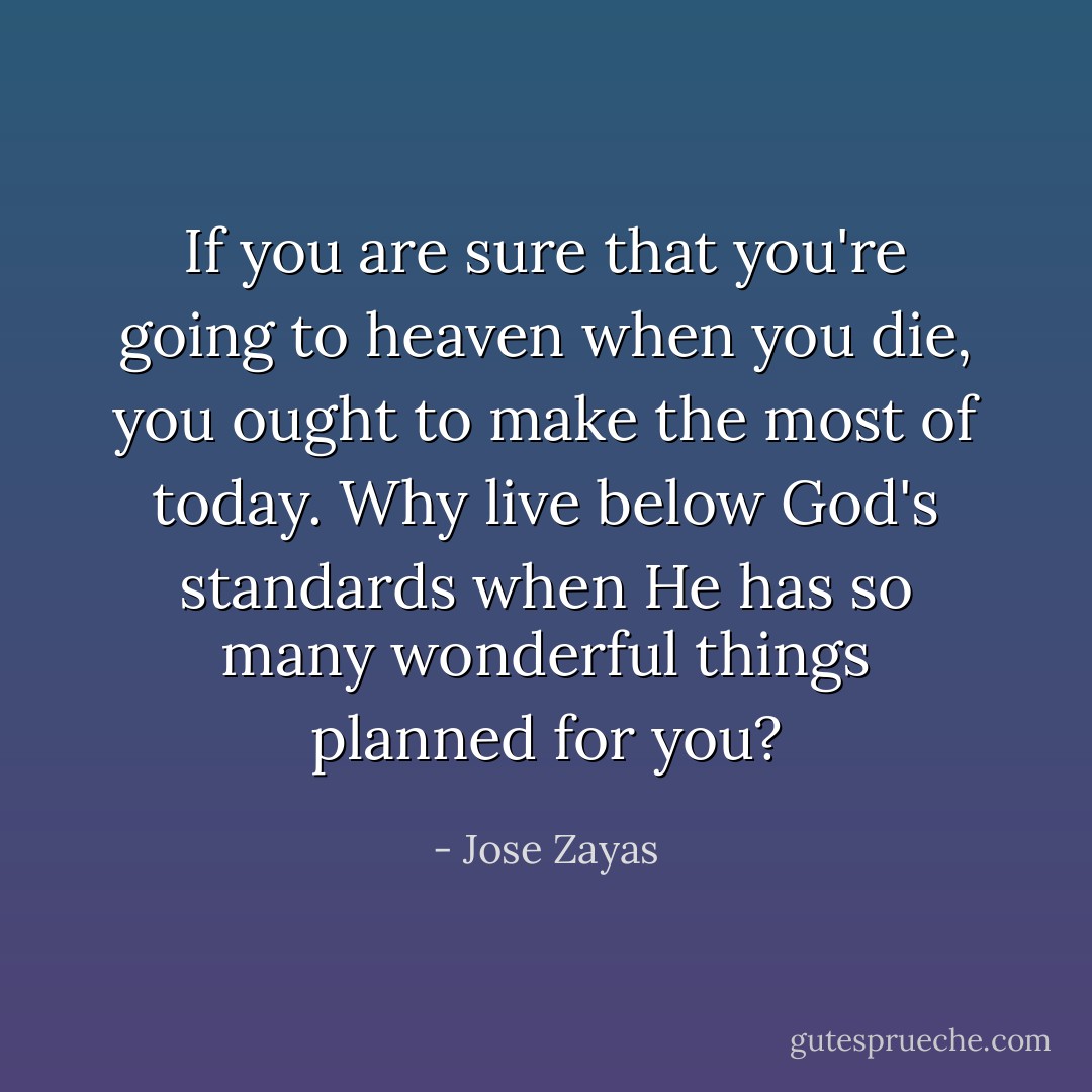 If you are sure that you're going to heaven when you die, you ought to make the most of today. Why live below God's standards when He has so many wonderful things planned for you? - Jose Zayas