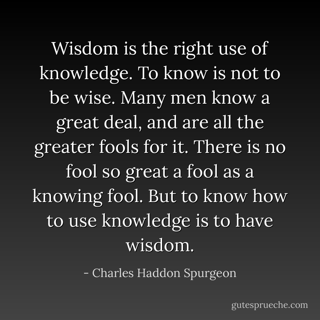 Wisdom is the right use of knowledge. To know is not to be wise. Many men know a great deal, and are all the greater fools for it. There is no fool so great a fool as a knowing fool. But to know how to use knowledge is to have wisdom. - Charles Haddon Spurgeon