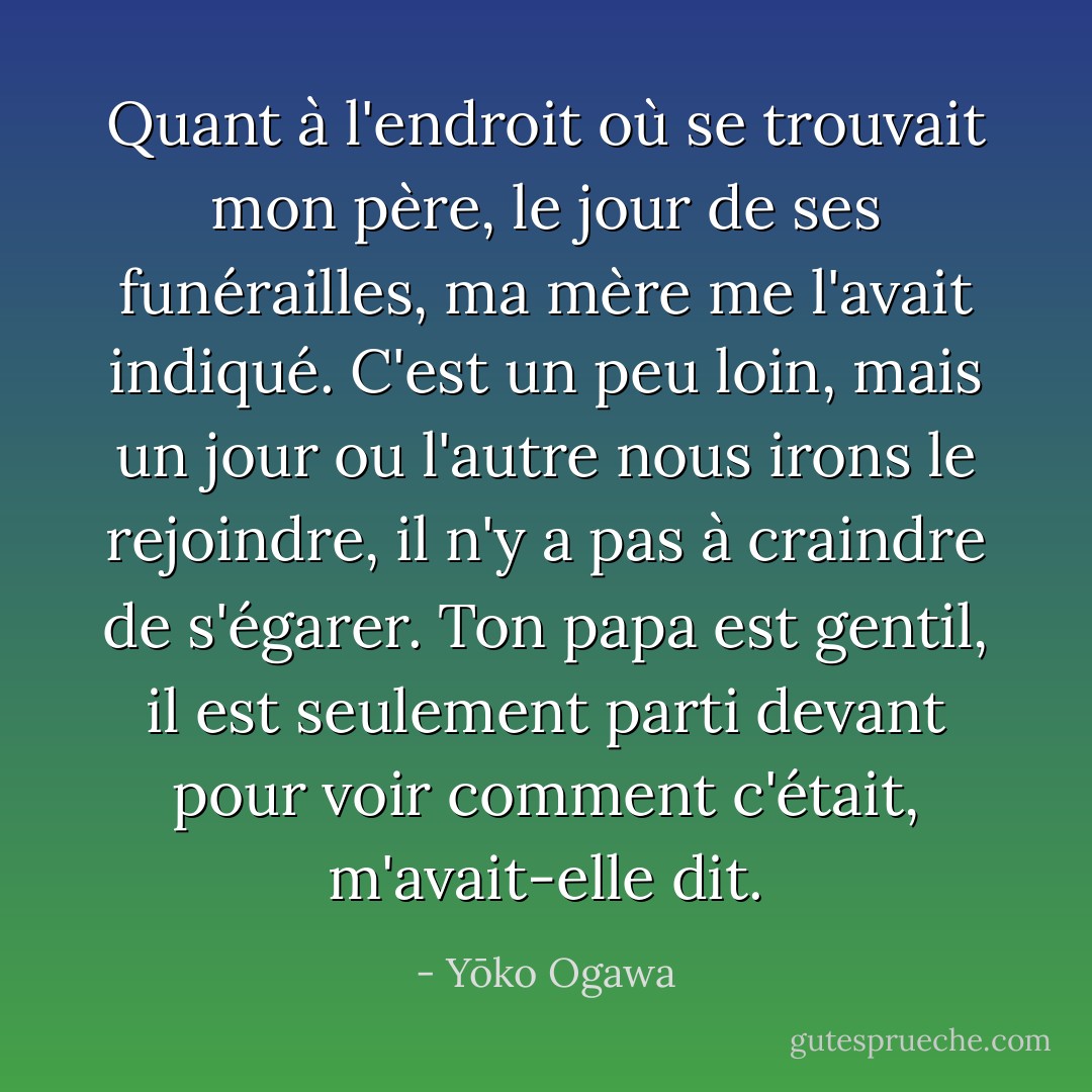 Quant à l'endroit où se trouvait mon père, le jour de ses funérailles, ma mère me l'avait indiqué. C'est un peu loin, mais un jour ou l'autre nous irons le rejoindre, il n'y a pas à craindre de s'égarer. Ton papa est gentil, il est seulement parti devant pour voir comment c'était, m'avait-elle dit. - Yōko Ogawa