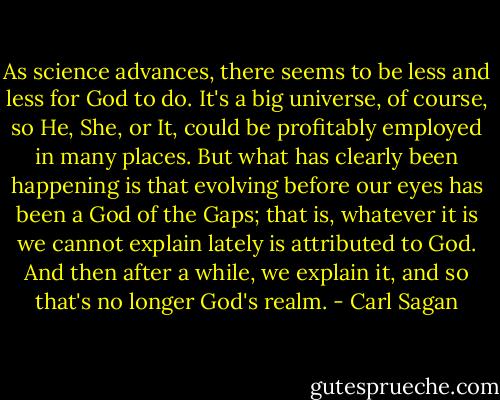 As science advances, there seems to be less and less for God to do. It's a big universe, of course, so He, She, or It, could be profitably employed in many places. But what has clearly been happening is that evolving before our eyes has been a God of the Gaps; that is, whatever it is we cannot explain lately is attributed to God. And then after a while, we explain it, and so that's no longer God's realm. - Carl Sagan