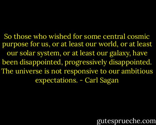 So those who wished for some central cosmic purpose for us, or at least our world, or at least our solar system, or at least our galaxy, have been disappointed, progressively disappointed. The universe is not responsive to our ambitious expectations. - Carl Sagan