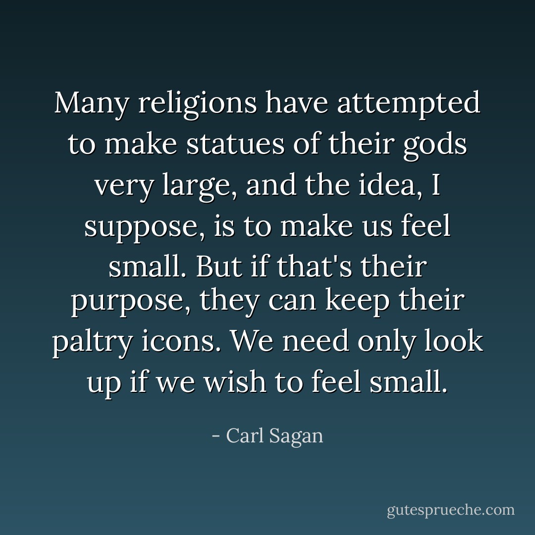Many religions have attempted to make statues of their gods very large, and the idea, I suppose, is to make us feel small. But if that's their purpose, they can keep their paltry icons. We need only look up if we wish to feel small. - Carl Sagan