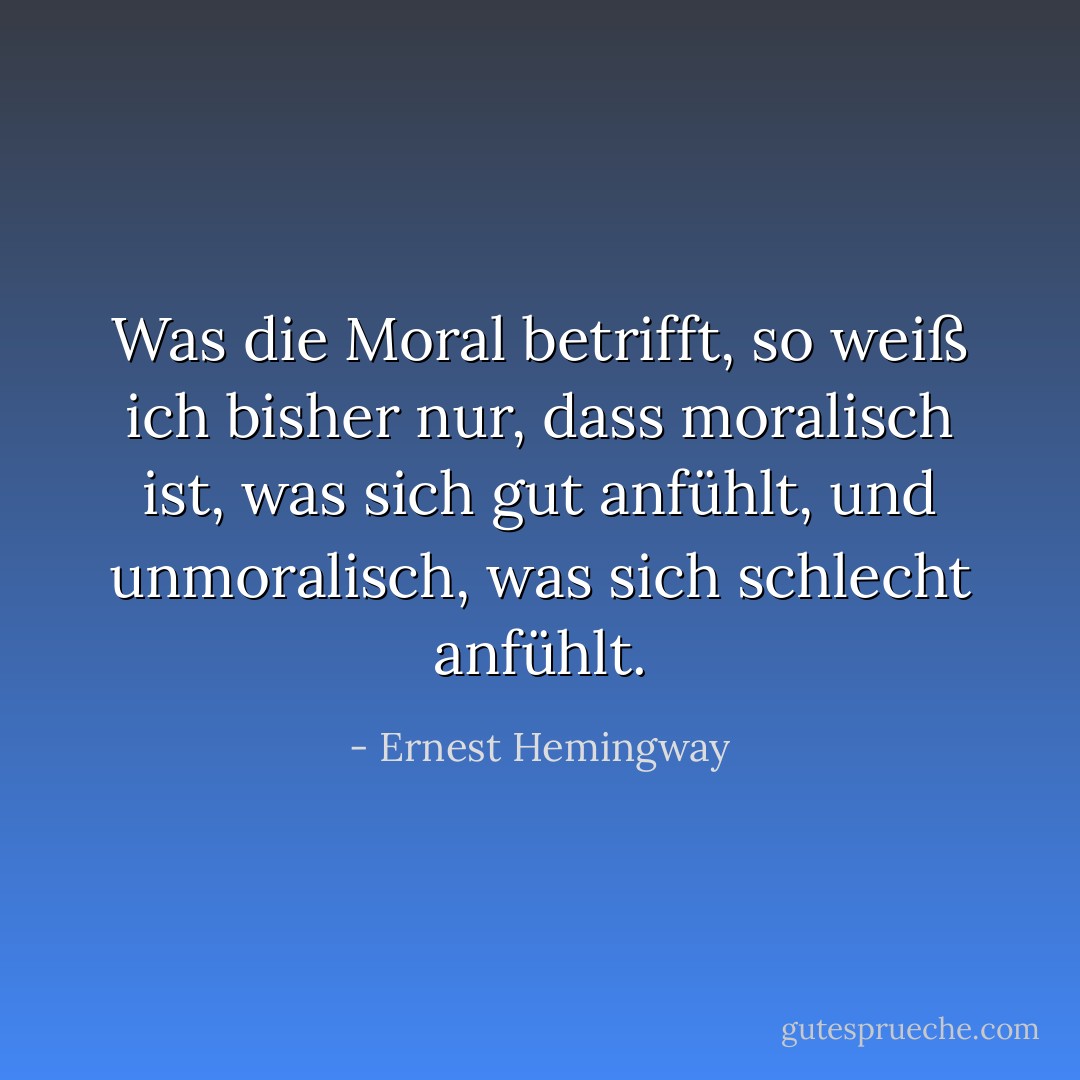 Was die Moral betrifft, so weiß ich bisher nur, dass moralisch ist, was sich gut anfühlt, und unmoralisch, was sich schlecht anfühlt. - Ernest Hemingway<
