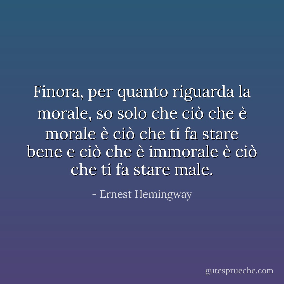 Finora, per quanto riguarda la morale, so solo che ciò che è morale è ciò che ti fa stare bene e ciò che è immorale è ciò che ti fa stare male. - Ernest Hemingway
