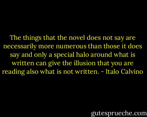 The things that the novel does not say are necessarily more numerous than those it does say and only a special halo around what is written can give the illusion that you are reading also what is not written. - Italo Calvino