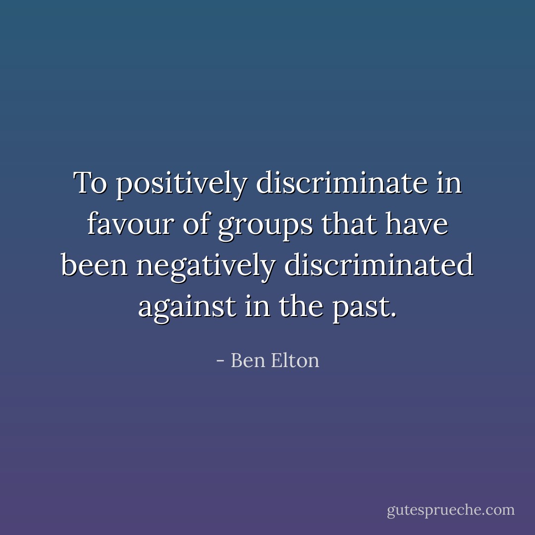 To positively discriminate in favour of groups that have been negatively discriminated against in the past. - Ben Elton