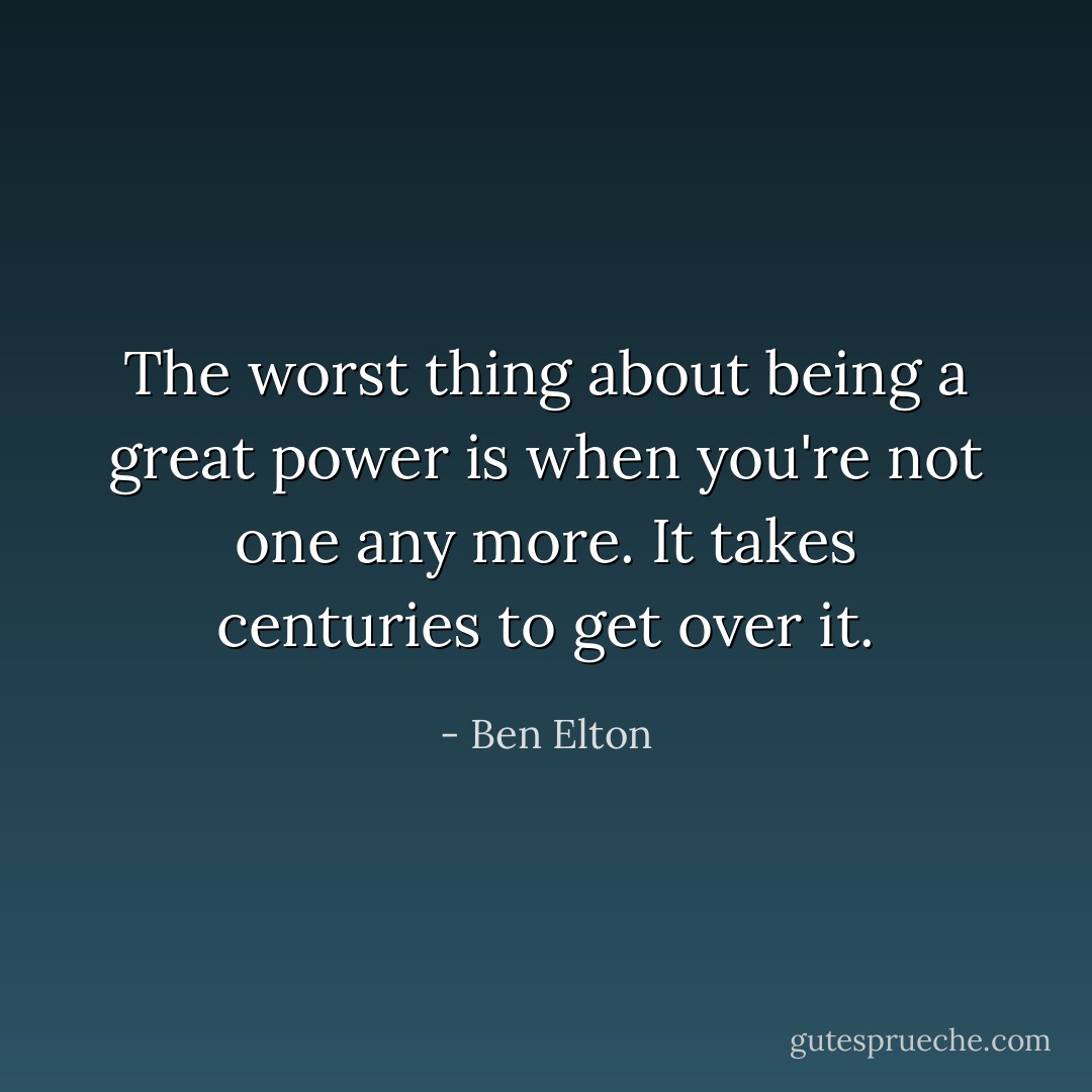 The worst thing about being a great power is when you're not one any more. It takes centuries to get over it. - Ben Elton