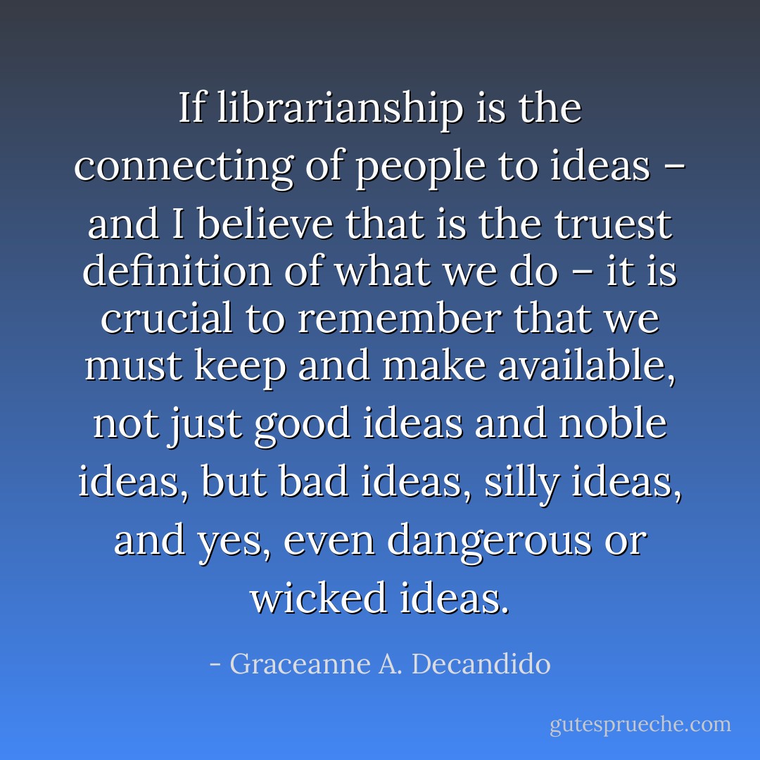 If librarianship is the connecting of people to ideas – and I believe that is the truest definition of what we do – it is crucial to remember that we must keep and make available, not just good ideas and noble ideas, but bad ideas, silly ideas, and yes, even dangerous or wicked ideas. - Graceanne A. Decandido