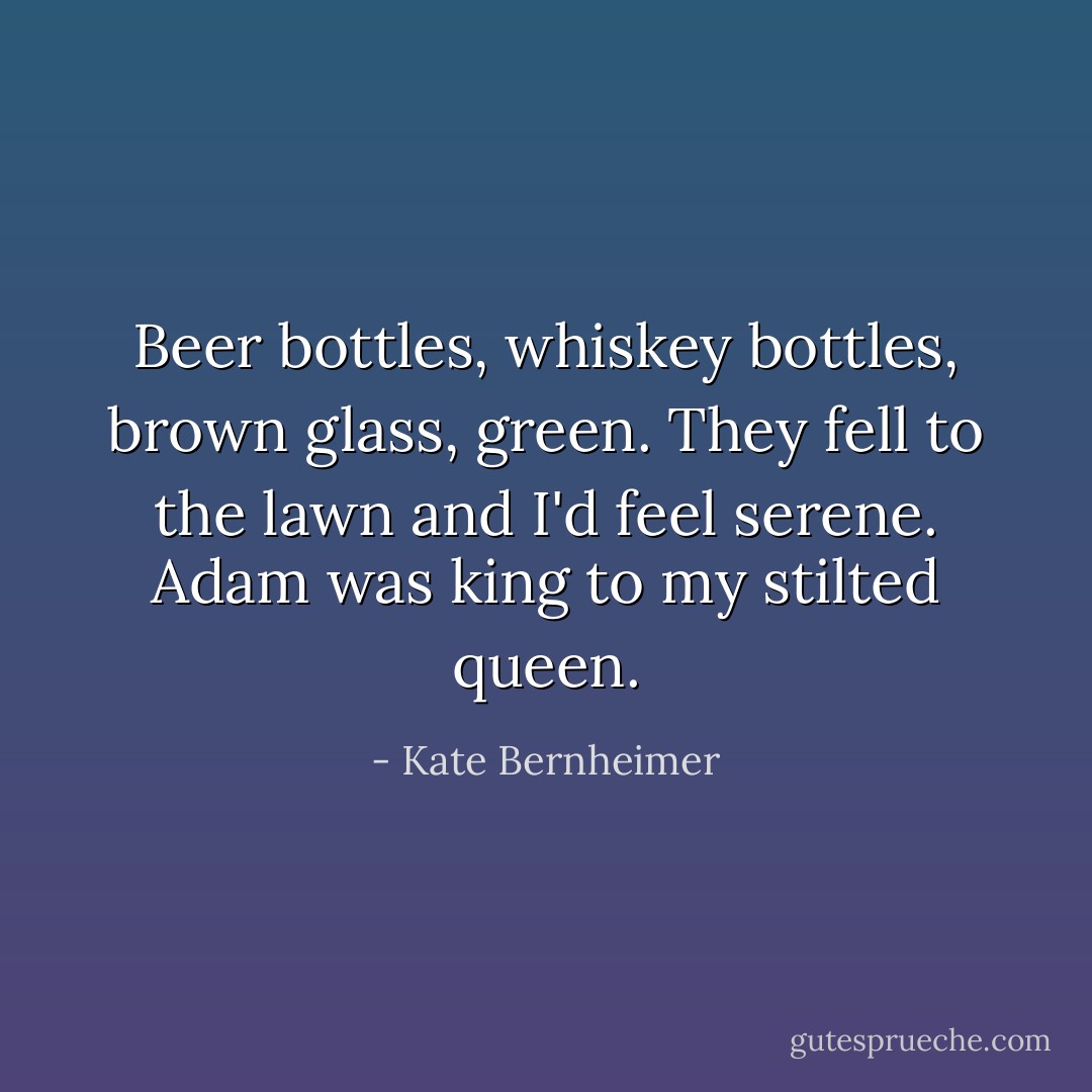 Beer bottles, whiskey bottles, brown glass, green. They fell to the lawn and I'd feel serene. Adam was king to my stilted queen. - Kate Bernheimer