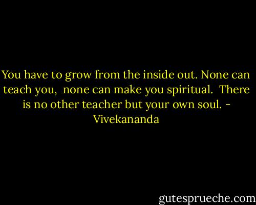 You have to grow from the inside out. None can teach you, <br />none can make you spiritual. <br />There is no other teacher but your own soul. - Vivekananda