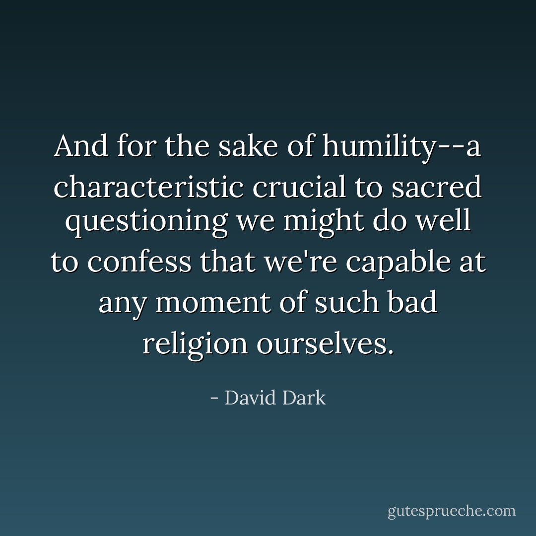 And for the sake of humility--a characteristic crucial to sacred questioning we might do well to confess that we're capable at any moment of such bad religion ourselves. - David Dark