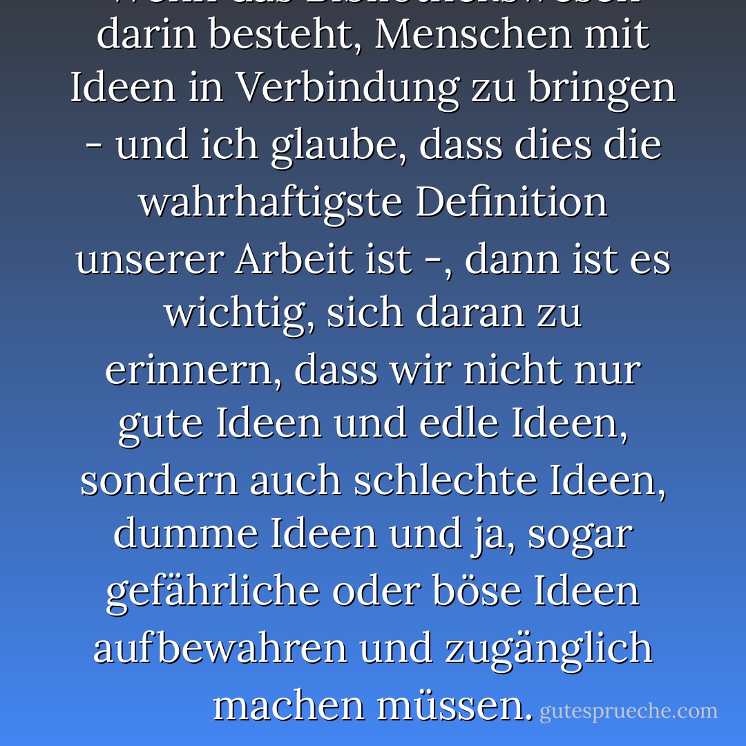 Wenn das Bibliothekswesen darin besteht, Menschen mit Ideen in Verbindung zu bringen - und ich glaube, dass dies die wahrhaftigste Definition unserer Arbeit ist -, dann ist es wichtig, sich daran zu erinnern, dass wir nicht nur gute Ideen und edle Ideen, sondern auch schlechte Ideen, dumme Ideen und ja, sogar gefährliche oder böse Ideen aufbewahren und zugänglich machen müssen. - Graceanne A. Decandido<