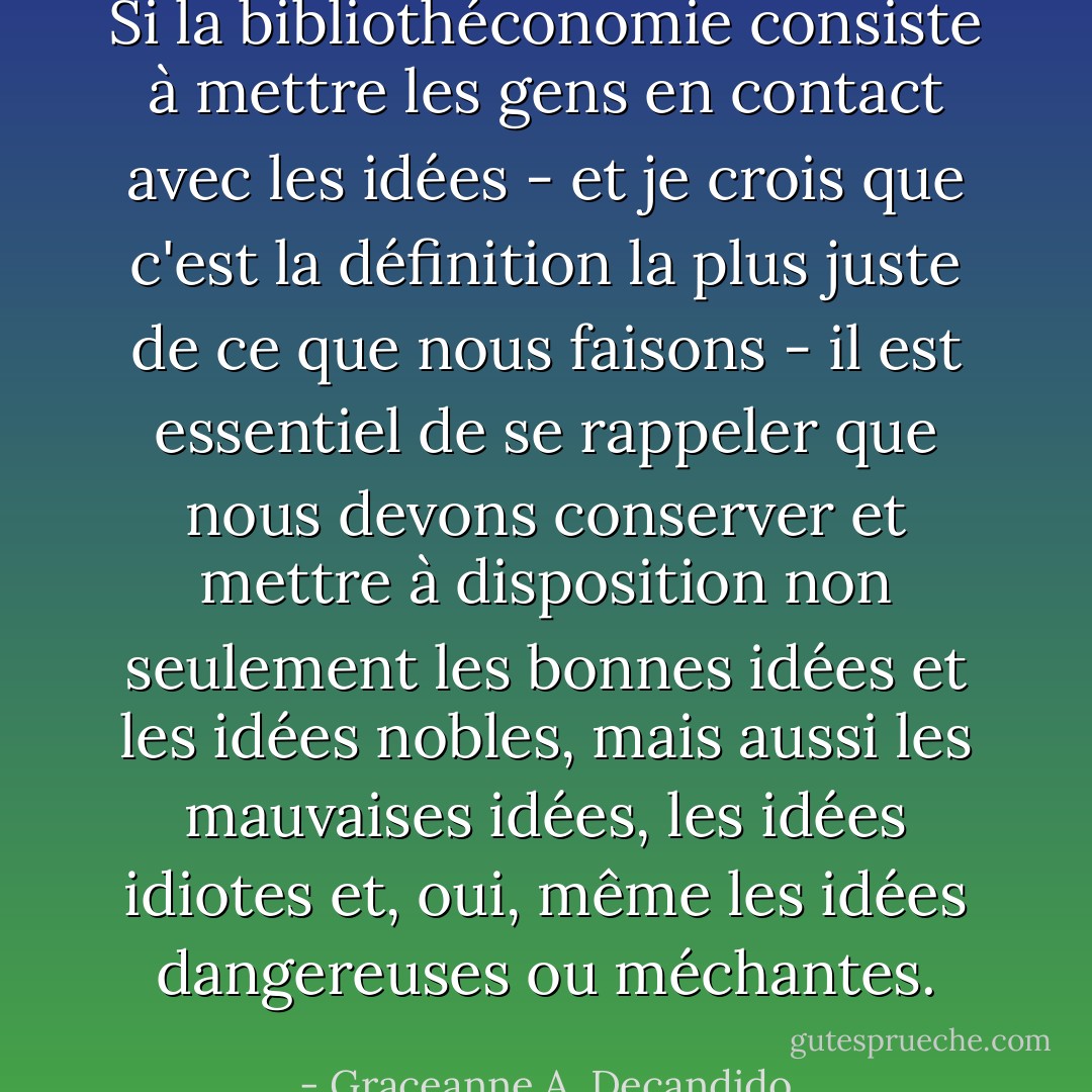 Si la bibliothéconomie consiste à mettre les gens en contact avec les idées - et je crois que c'est la définition la plus juste de ce que nous faisons - il est essentiel de se rappeler que nous devons conserver et mettre à disposition non seulement les bonnes idées et les idées nobles, mais aussi les mauvaises idées, les idées idiotes et, oui, même les idées dangereuses ou méchantes. - Graceanne A. Decandido