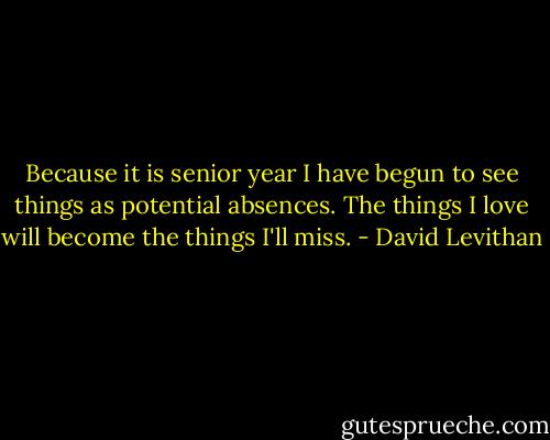 Because it is senior year I have begun to see things as potential absences. The things I love will become the things I'll miss. - David Levithan