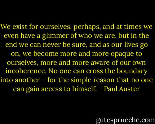 We exist for ourselves, perhaps, and at times we even have a glimmer of who we are, but in the end we can never be sure, and as our lives go on, we become more and more opaque to ourselves, more and more aware of our own incoherence. No one can cross the boundary into another – for the simple reason that no one can gain access to himself. - Paul Auster