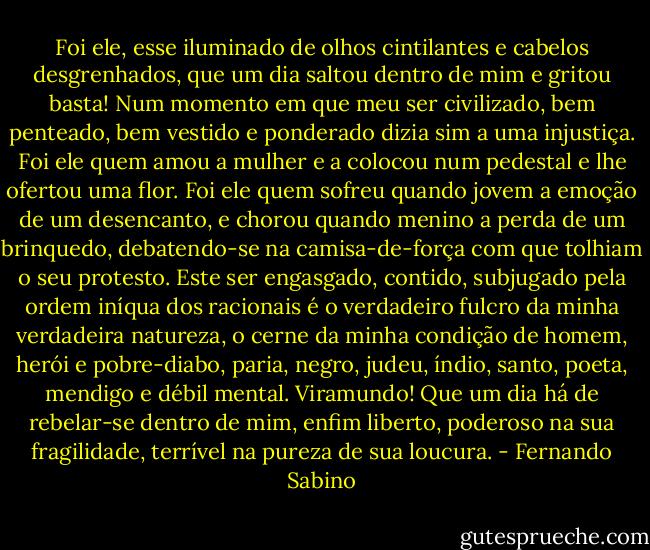 Foi ele, esse iluminado de olhos cintilantes e cabelos desgrenhados, que um dia saltou dentro de mim e gritou basta! Num momento em que meu ser civilizado, bem penteado, bem vestido e ponderado dizia sim a uma injustiça. Foi ele quem amou a mulher e a colocou num pedestal e lhe ofertou uma flor. Foi ele quem sofreu quando jovem a emoção de um desencanto, e chorou quando menino a perda de um brinquedo, debatendo-se na camisa-de-força com que tolhiam o seu protesto. Este ser engasgado, contido, subjugado pela ordem iníqua dos racionais é o verdadeiro fulcro da minha verdadeira natureza, o cerne da minha condição de homem, herói e pobre-diabo, paria, negro, judeu, índio, santo, poeta, mendigo e débil mental. Viramundo! Que um dia há de rebelar-se dentro de mim, enfim liberto, poderoso na sua fragilidade, terrível na pureza de sua loucura. - Fernando Sabino