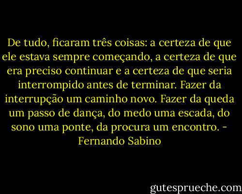 De tudo, ficaram três coisas: a certeza de que ele estava sempre começando, a certeza de que era preciso continuar e a certeza de que seria interrompido antes de terminar. Fazer da interrupção um caminho novo. Fazer da queda um passo de dança, do medo uma escada, do sono uma ponte, da procura um encontro. - Fernando Sabino