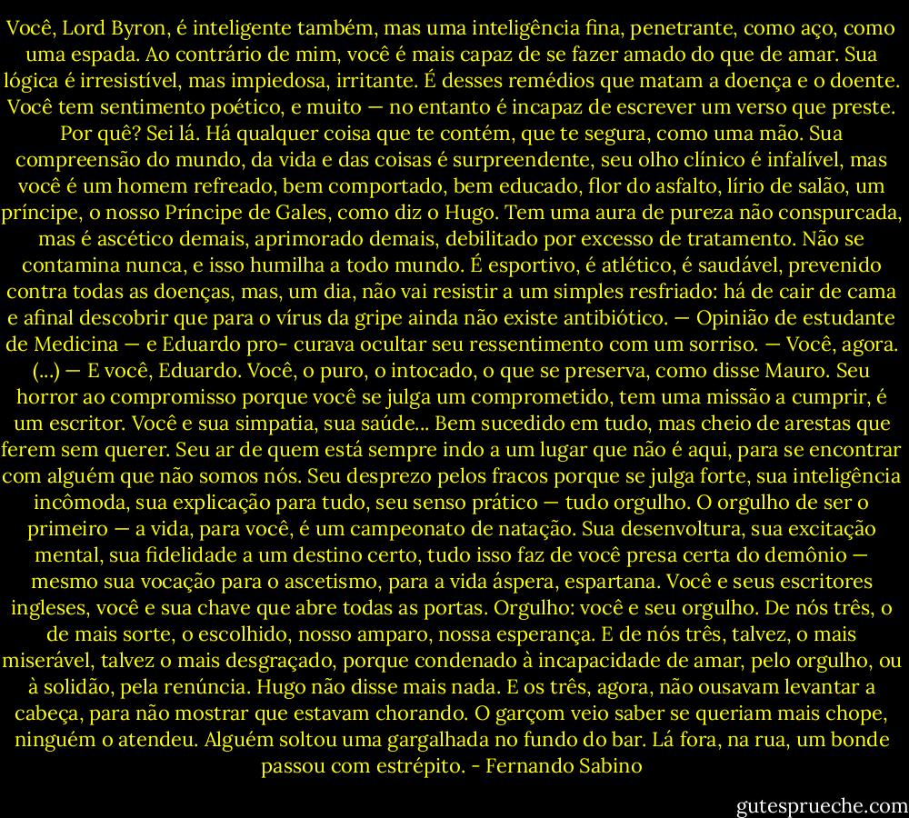 Você, Lord Byron, é inteligente também, mas uma inteligência fina, penetrante, como aço, como uma espada. Ao contrário de mim, você é mais capaz de se fazer amado do que de amar. Sua lógica é irresistível, mas impiedosa, irritante. É desses remédios que matam a doença e o doente. Você tem sentimento poético, e muito — no entanto é incapaz de escrever um verso que preste. Por quê? Sei lá. Há qualquer coisa que te contém, que te segura, como uma mão. Sua compreensão do mundo, da vida e das coisas é surpreendente, seu olho clínico é infalível, mas você é um homem refreado, bem comportado, bem educado, flor do asfalto, lírio de salão, um príncipe, o nosso Príncipe de Gales, como diz o Hugo. Tem uma aura de pureza não conspurcada, mas é ascético demais, aprimorado demais, debilitado por excesso de tratamento. Não se contamina nunca, e isso humilha a todo mundo. É esportivo, é atlético, é saudável, prevenido contra todas as doenças, mas, um dia, não vai resistir a um simples resfriado: há de cair de cama e afinal descobrir que para o vírus da gripe ainda não existe antibiótico. — Opinião de estudante de Medicina — e Eduardo pro- curava ocultar seu ressentimento com um sorriso. — Você, agora.<br />(...)<br />— E você, Eduardo. Você, o puro, o intocado, o que se preserva, como disse Mauro. Seu horror ao compromisso porque você se julga um comprometido, tem uma missão a cumprir, é um escritor. Você e sua simpatia, sua saúde... Bem sucedido em tudo, mas cheio de arestas que ferem sem querer. Seu ar de quem está sempre indo a um lugar que não é aqui, para se encontrar com alguém que não somos nós. Seu desprezo pelos fracos porque se julga forte, sua inteligência incômoda, sua explicação para tudo, seu senso prático — tudo orgulho. O orgulho de ser o primeiro — a vida, para você, é um campeonato de natação. Sua desenvoltura, sua excitação mental, sua fidelidade a um destino certo, tudo isso faz de você presa certa do demônio — mesmo sua vocação para o ascetismo, para a vida áspera, espartana. Você e seus escritores ingleses, você e sua chave que abre todas as portas. Orgulho: você e seu orgulho. De nós três, o de mais sorte, o escolhido, nosso amparo, nossa esperança. E de nós três, talvez, o mais miserável, talvez o mais desgraçado, porque condenado à incapacidade de amar, pelo orgulho, ou à solidão, pela renúncia. Hugo não disse mais nada. E os três, agora, não ousavam levantar a cabeça, para não mostrar que estavam chorando. O garçom veio saber se queriam mais chope, ninguém o atendeu. Alguém soltou uma gargalhada no fundo do bar. Lá fora, na rua, um bonde passou com estrépito. - Fernando Sabino