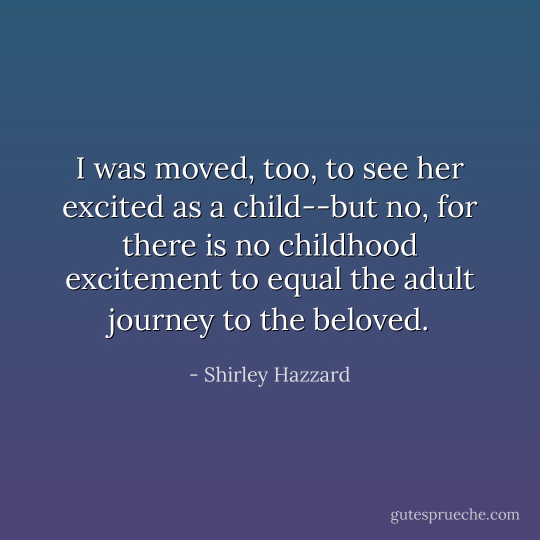 I was moved, too, to see her excited as a child--but no, for there is no childhood excitement to equal the adult journey to the beloved. - Shirley Hazzard