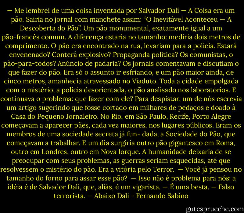 — Me lembrei de uma coisa inventada por Salvador Dalí — A Coisa era um pão. Sairia no jornal com manchete assim: “O Inevitável Aconteceu — A Descoberta do Pão”. Um pão monumental, exatamente igual a um pão-francês comum. A diferença estaria no tamanho: mediria dois metros de comprimento. O pão era encontrado na rua, levariam para a polícia. Estará envenenado? Conterá explosivo? Propaganda política? Os comunistas, o pão-para-todos? Anúncio de padaria? Os jornais comentavam e discutiam o que fazer do pão. Era só o assunto ir esfriando, e um pão maior ainda, de cinco metros, amanhecia atravessado no Viaduto. Toda a cidade empolgada com o mistério, a polícia desorientada, o pão analisado nos laboratórios. E continuava o problema: que fazer com ele? Para despistar, um de nós escrevia um artigo sugerindo que fosse cortado em milhares de pedaços e doado à Casa do Pequeno Jornaleiro. No Rio, em São Paulo, Recife, Porto Alegre começavam a aparecer pães, cada vez maiores, nos lugares públicos. Eram os membros de uma sociedade secreta já fun- dada, a Sociedade do Pão, que começavam a trabalhar. E um dia surgiria outro pão gigantesco em Roma, outro em Londres, outro em Nova Iorque. A humanidade deixaria de se preocupar com seus problemas, as guerras seriam esquecidas, até que resolvessem o mistério do pão. Era a vitória pelo Terror. <br />— Você já pensou no tamanho do forno para assar esse pão? <br />— Isso não é problema para nós: a idéia é de Salvador Dali, que, aliás, é um vigarista.<br />— É uma besta.<br />— Falso terrorista.<br />— Abaixo Dali - Fernando Sabino
