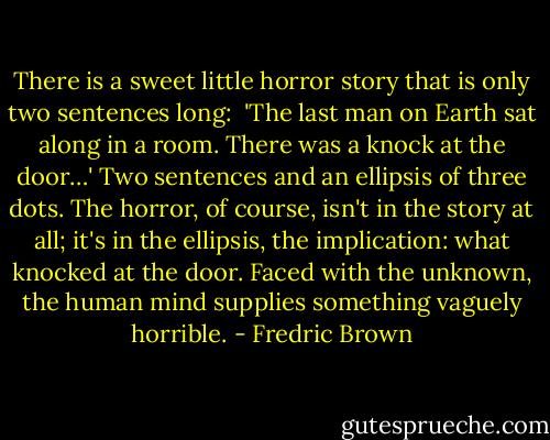 There is a sweet little horror story that is only two sentences long: <br />'The last man on Earth sat along in a room. There was a knock at the door…'<br />Two sentences and an ellipsis of three dots. The horror, of course, isn't in the story at all; it's in the ellipsis, the implication: what knocked at the door. Faced with the unknown, the human mind supplies something vaguely horrible. - Fredric Brown