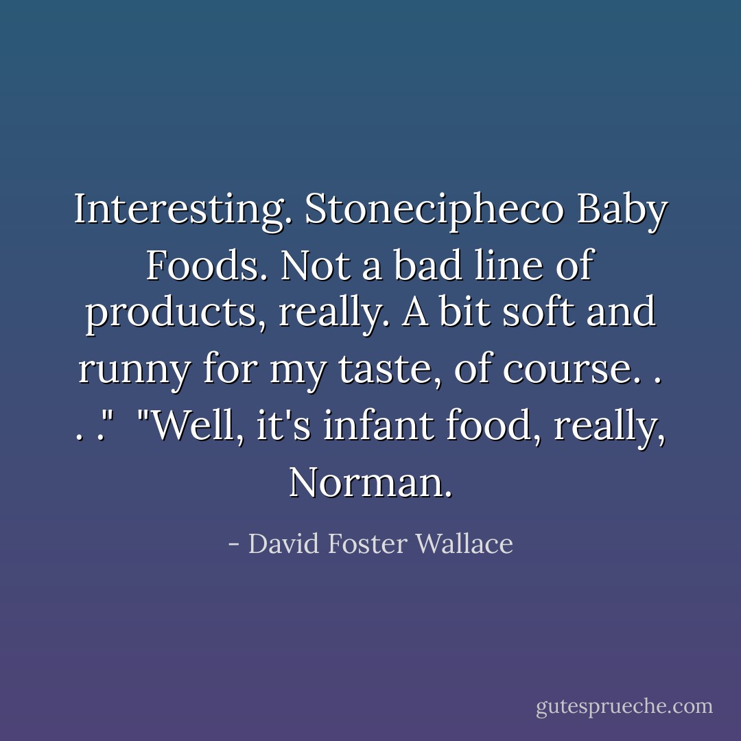 Interesting. Stonecipheco Baby Foods. Not a bad line of products, really. A bit soft and runny for my taste, of course. . . ."<br /><br />"Well, it's infant food, really, Norman. - David Foster Wallace