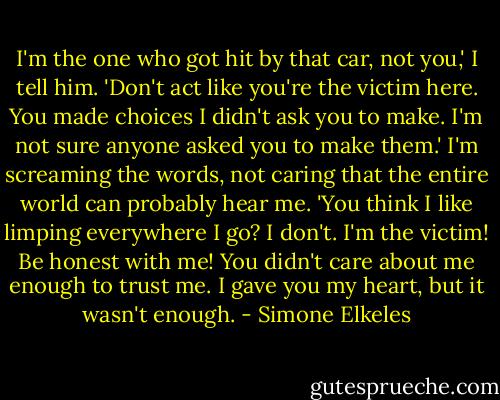 I'm the one who got hit by that car, not you,' I tell him. 'Don't act like you're the victim here. You made choices I didn't ask you to make. I'm not sure anyone asked you to make them.' I'm screaming the words, not caring that the entire world can probably hear me. 'You think I like limping everywhere I go? I don't. I'm the victim! Be honest with me! You didn't care about me enough to trust me. I gave you my heart, but it wasn't enough. - Simone Elkeles