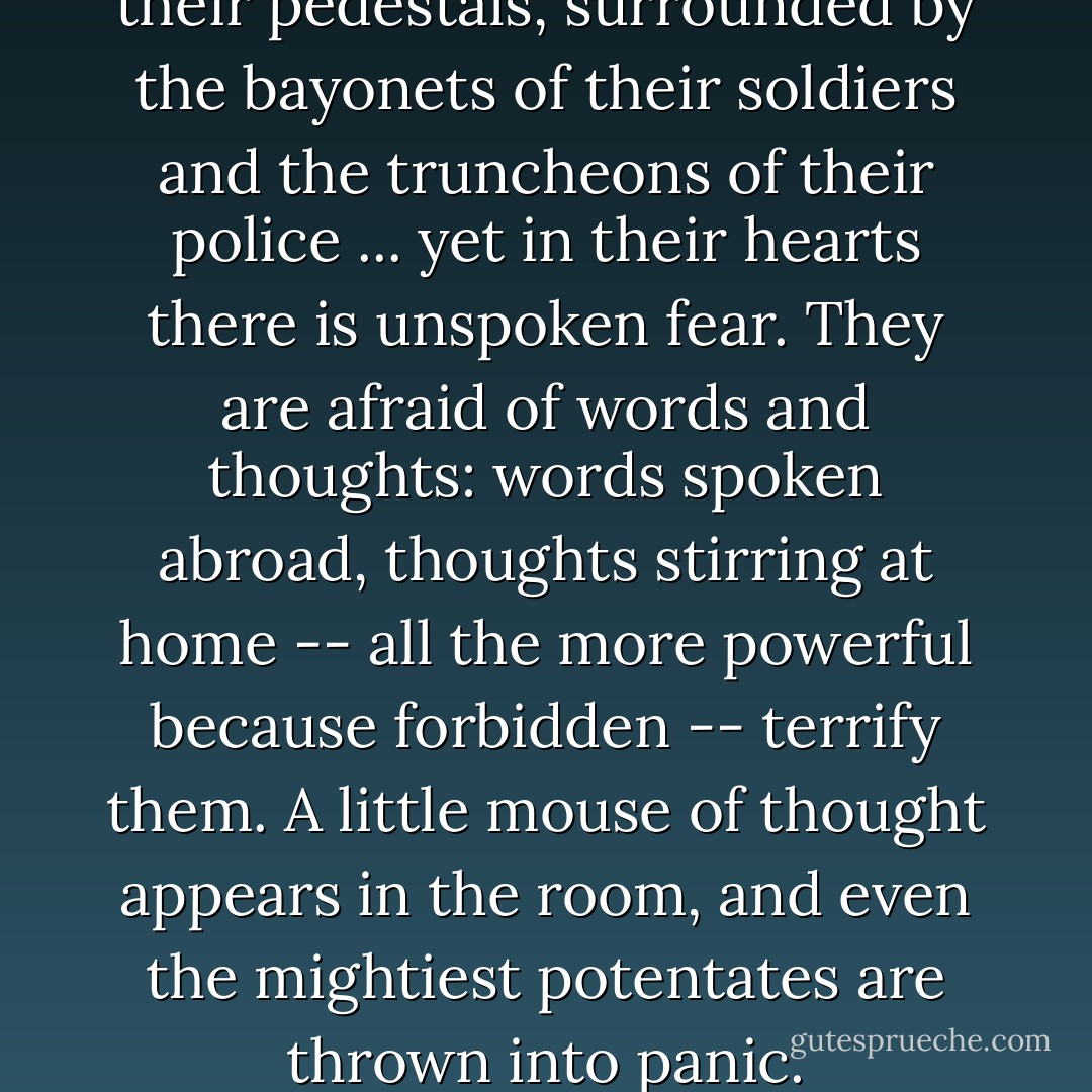 You see these dictators on their pedestals, surrounded by the bayonets of their soldiers and the truncheons of their police ... yet in their hearts there is unspoken fear. They are afraid of words and thoughts: words spoken abroad, thoughts stirring at home -- all the more powerful because forbidden -- terrify them. A little mouse of thought appears in the room, and even the mightiest potentates are thrown into panic. - Winston S. Churchill