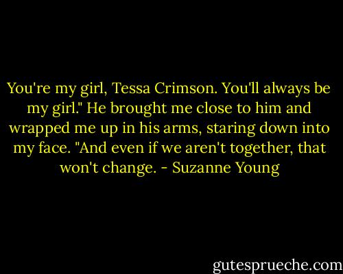You're my girl, Tessa Crimson. You'll always be my girl." He brought me close to him and wrapped me up in his arms, staring down into my face. "And even if we aren't together, that won't change. - Suzanne Young