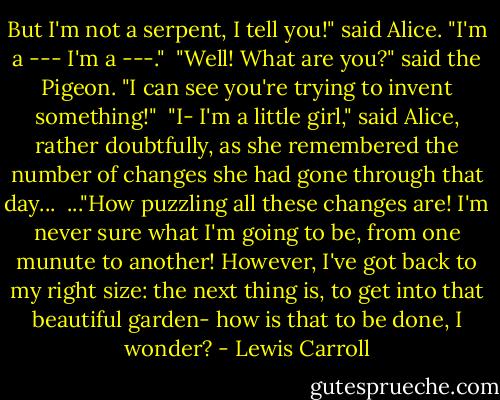 But I'm not a serpent, I tell you!" said Alice. "I'm a --- I'm a ---."<br /><br />"Well! What are you?" said the Pigeon. "I can see you're trying to invent something!"<br /><br />"I- I'm a little girl," said Alice, rather doubtfully, as she remembered the number of changes she had gone through that day...<br /><br />..."How puzzling all these changes are! I'm never sure what I'm going to be, from one munute to another! However, I've got back to my right size: the next thing is, to get into that beautiful garden- how is that to be done, I wonder? - Lewis Carroll