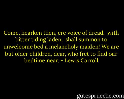 Come, hearken then, ere voice of dread, <br />with bitter tiding laden, <br />shall summon to unwelcome bed<br />a melancholy maiden!<br />We are but older children, dear,<br />who fret to find our bedtime near. - Lewis Carroll