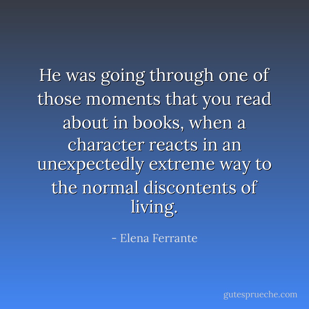 He was going through one of those moments that you read about in books, when a character reacts in an unexpectedly extreme way to the normal discontents of living. - Elena Ferrante