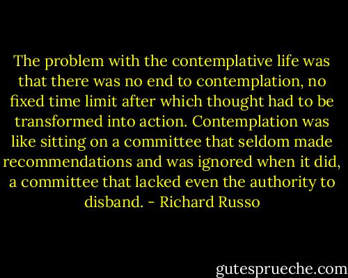 The problem with the contemplative life was that there was no end to contemplation, no fixed time limit after which thought had to be transformed into action. Contemplation was like sitting on a committee that seldom made recommendations and was ignored when it did, a committee that lacked even the authority to disband. - Richard Russo