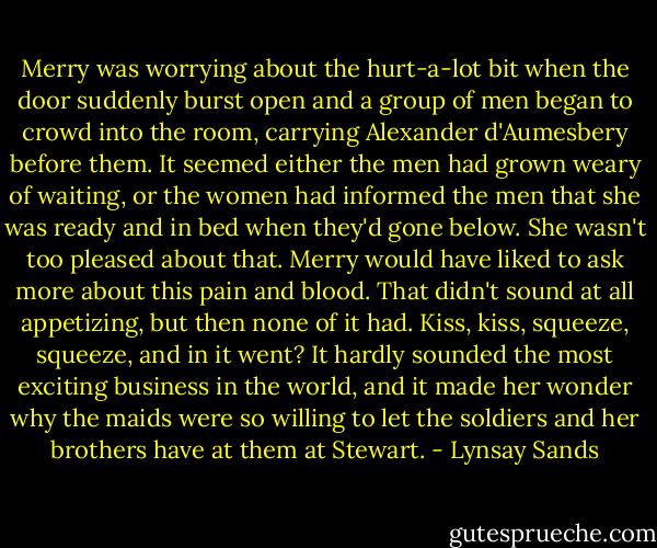 Merry was worrying about the hurt-a-lot bit when the door suddenly burst open and a group of men began to crowd into the room, carrying Alexander d'Aumesbery before them. It seemed either the men had grown weary of waiting, or the women had informed the men that she was ready and in bed when they'd gone below. She wasn't too pleased about that. Merry would have liked to ask more about this pain and blood. That didn't sound at all appetizing, but then none of it had. Kiss, kiss, squeeze, squeeze, and in it went? It hardly sounded the most exciting business in the world, and it made her wonder why the maids were so willing to let the soldiers and her brothers have at them at Stewart. - Lynsay Sands