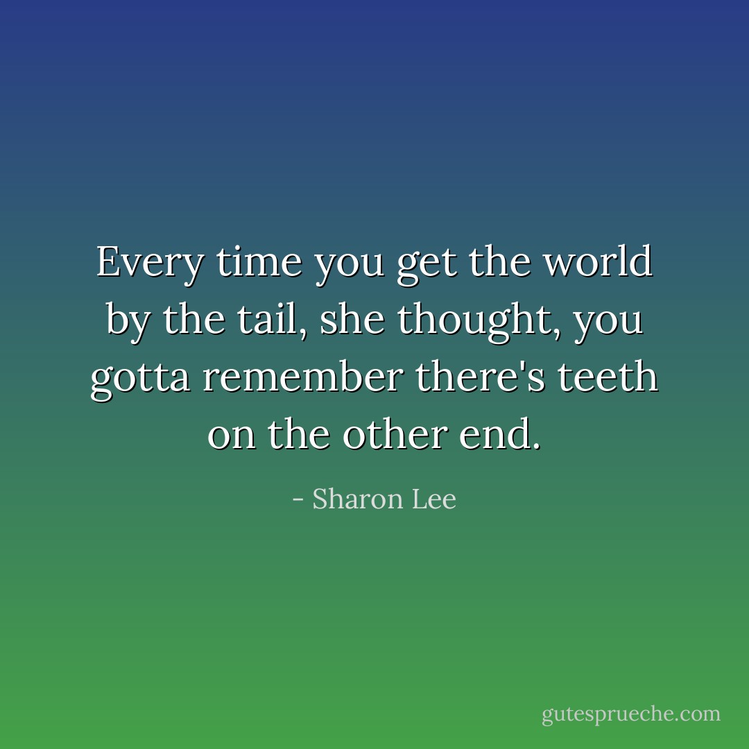 Every time you get the world by the tail, she thought, you gotta remember there's teeth on the other end. - Sharon Lee